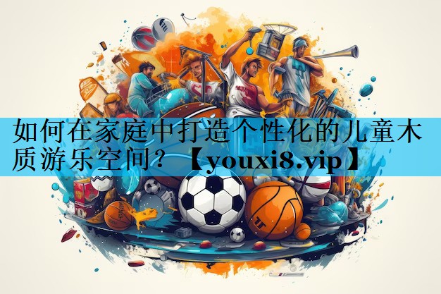 如何在家庭中打造个性化的儿童木质游乐空间？