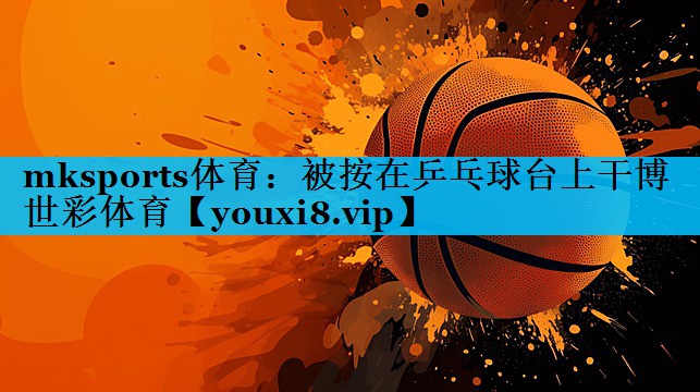 mksports体育：被按在乒乓球台上干博世彩体育