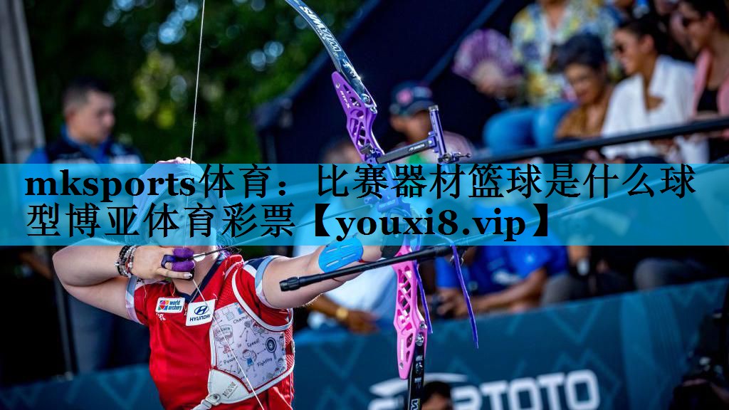 mksports体育：比赛器材篮球是什么球型博亚体育彩票