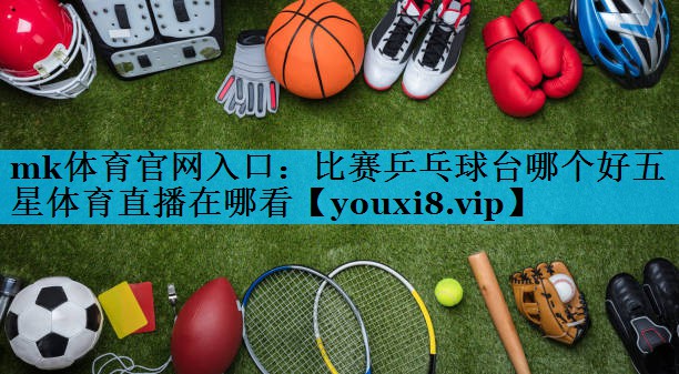 mk体育官网入口：比赛乒乓球台哪个好五星体育直播在哪看