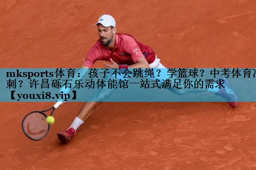 mksports体育：孩子不会跳绳？学篮球？中考体育冲刺？许昌砾石乐动体能馆一站式满足你的需求