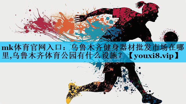 mk体育官网入口：乌鲁木齐健身器材批发市场在哪里,乌鲁木齐体育公园有什么设施？