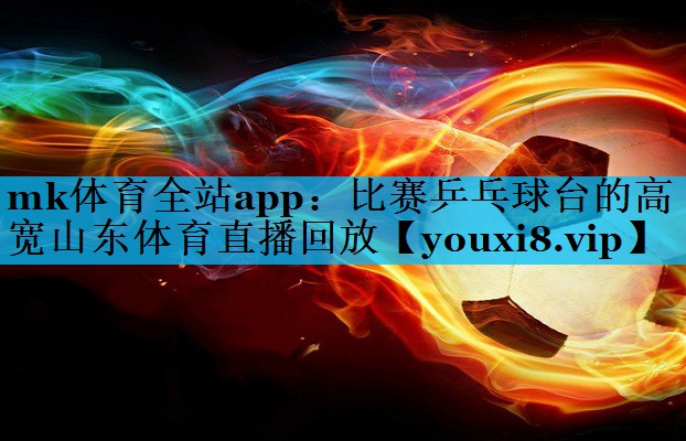 mk体育全站app：比赛乒乓球台的高宽山东体育直播回放