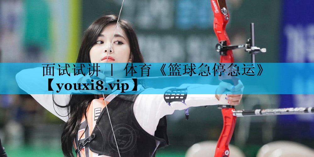 面试试讲 ｜ 体育《篮球急停急运》