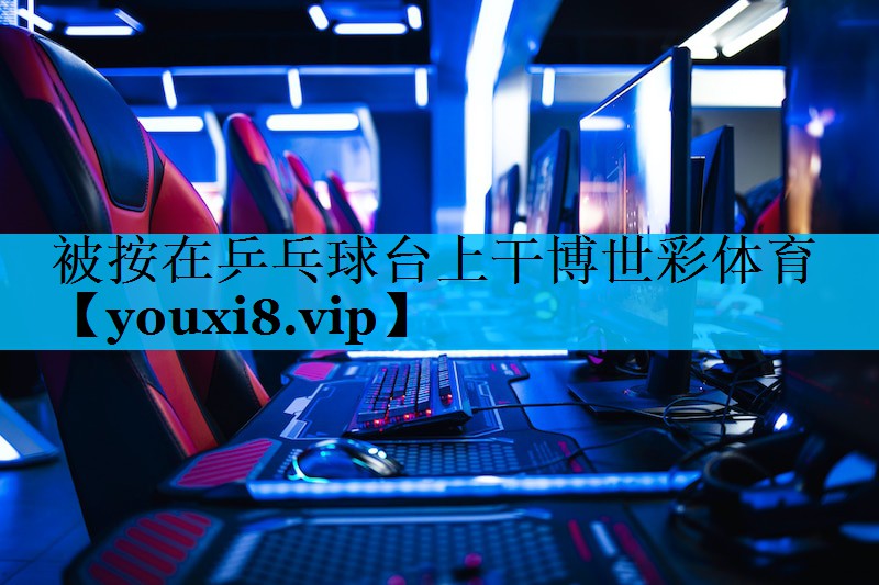 被按在乒乓球台上干博世彩体育