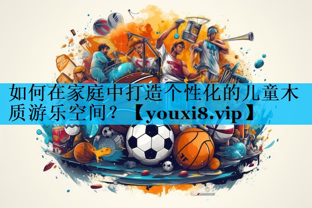 如何在家庭中打造个性化的儿童木质游乐空间? 如何在家庭中打造个性化的儿童木质游乐空间?