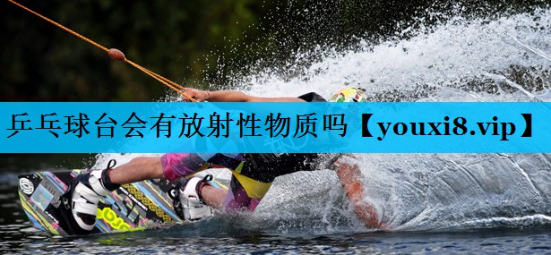 乒乓球台会有放射性物质吗 乒乓球台会有放射性物质吗